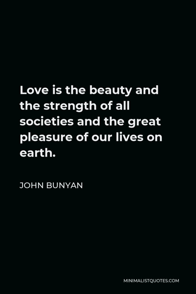 John Bunyan Quote - Love is the beauty and the strength of all societies and the great pleasure of our lives on earth.