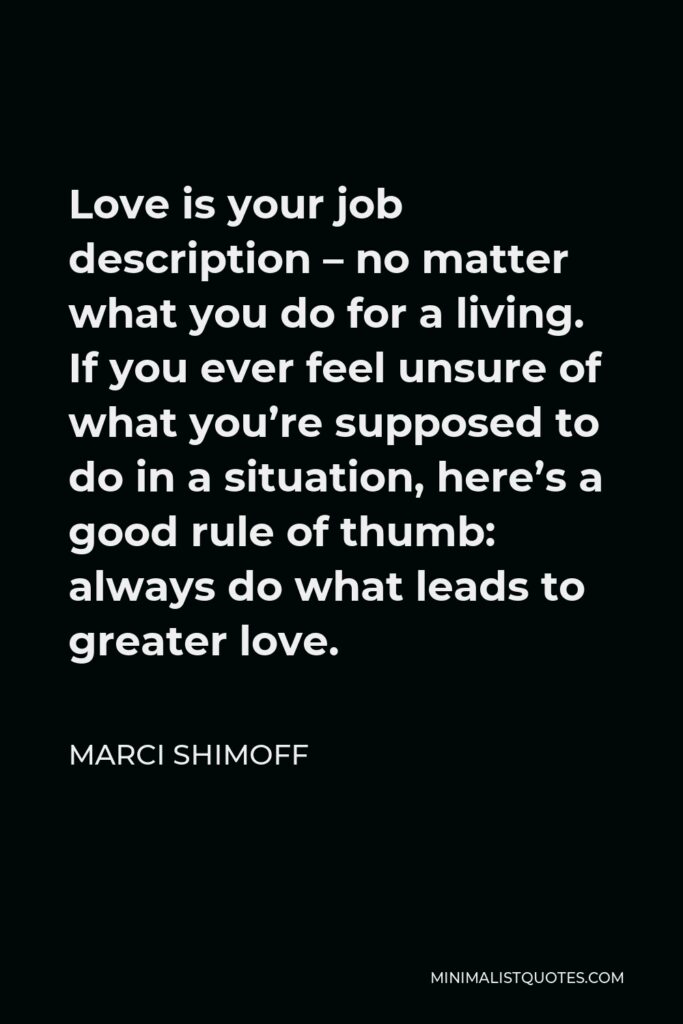 Marci Shimoff Quote - Love is your job description – no matter what you do for a living. If you ever feel unsure of what you’re supposed to do in a situation, here’s a good rule of thumb: always do what leads to greater love.