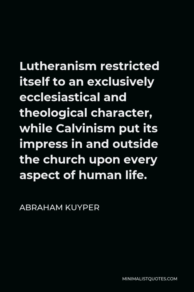 Abraham Kuyper Quote - Lutheranism restricted itself to an exclusively ecclesiastical and theological character, while Calvinism put its impress in and outside the church upon every aspect of human life.