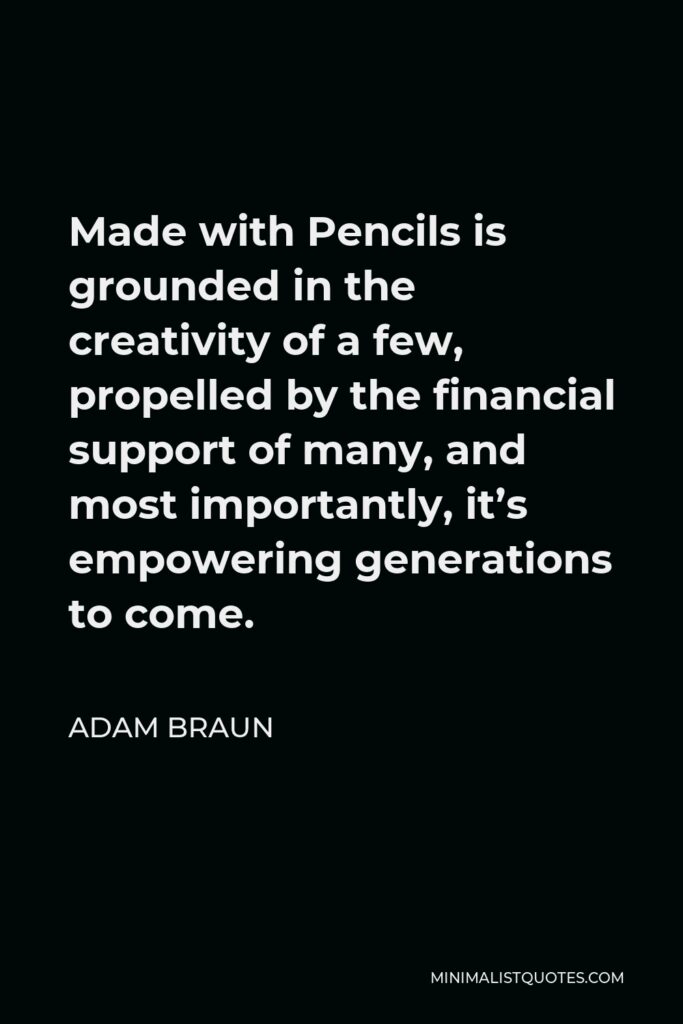 Adam Braun Quote - Made with Pencils is grounded in the creativity of a few, propelled by the financial support of many, and most importantly, it’s empowering generations to come.