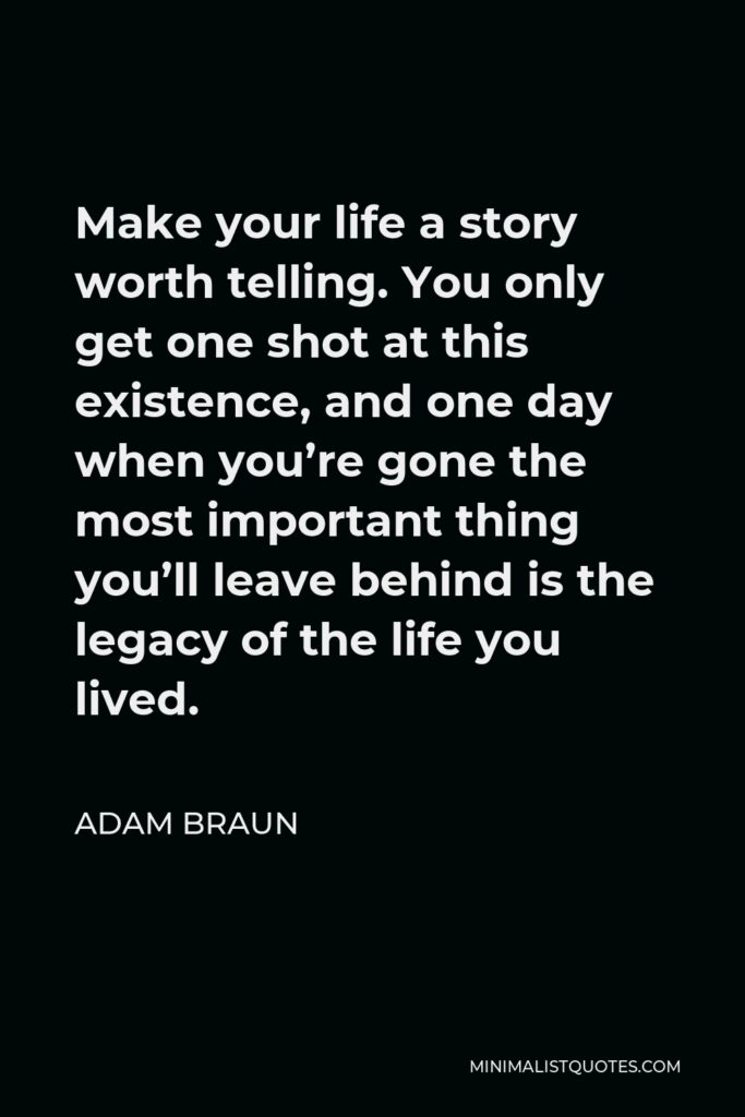 Adam Braun Quote - Make your life a story worth telling. You only get one shot at this existence, and one day when you’re gone the most important thing you’ll leave behind is the legacy of the life you lived.