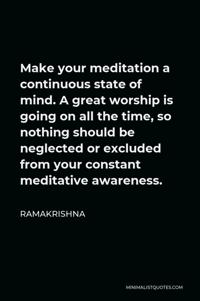 Ramakrishna Quote - Make your meditation a continuous state of mind. A great worship is going on all the time, so nothing should be neglected or excluded from your constant meditative awareness.
