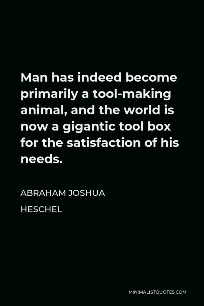Abraham Joshua Heschel Quote - Man has indeed become primarily a tool-making animal, and the world is now a gigantic tool box for the satisfaction of his needs.