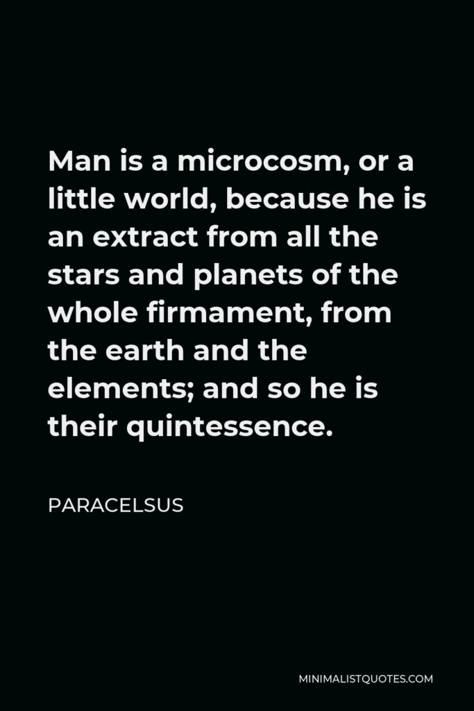 Paracelsus Quote - Man is a microcosm, or a little world, because he is an extract from all the stars and planets of the whole firmament, from the earth and the elements; and so he is their quintessence.