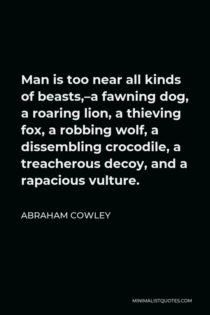 Abraham Cowley Quote - Man is too near all kinds of beasts,–a fawning dog, a roaring lion, a thieving fox, a robbing wolf, a dissembling crocodile, a treacherous decoy, and a rapacious vulture.