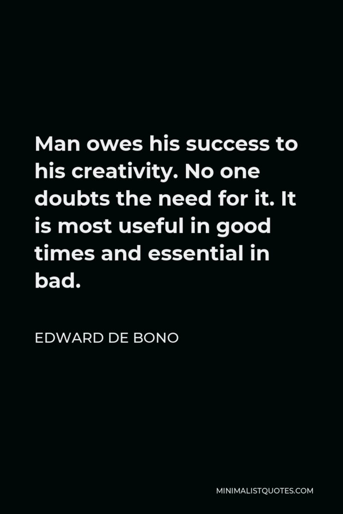 Edward de Bono Quote - Man owes his success to his creativity. No one doubts the need for it. It is most useful in good times and essential in bad.
