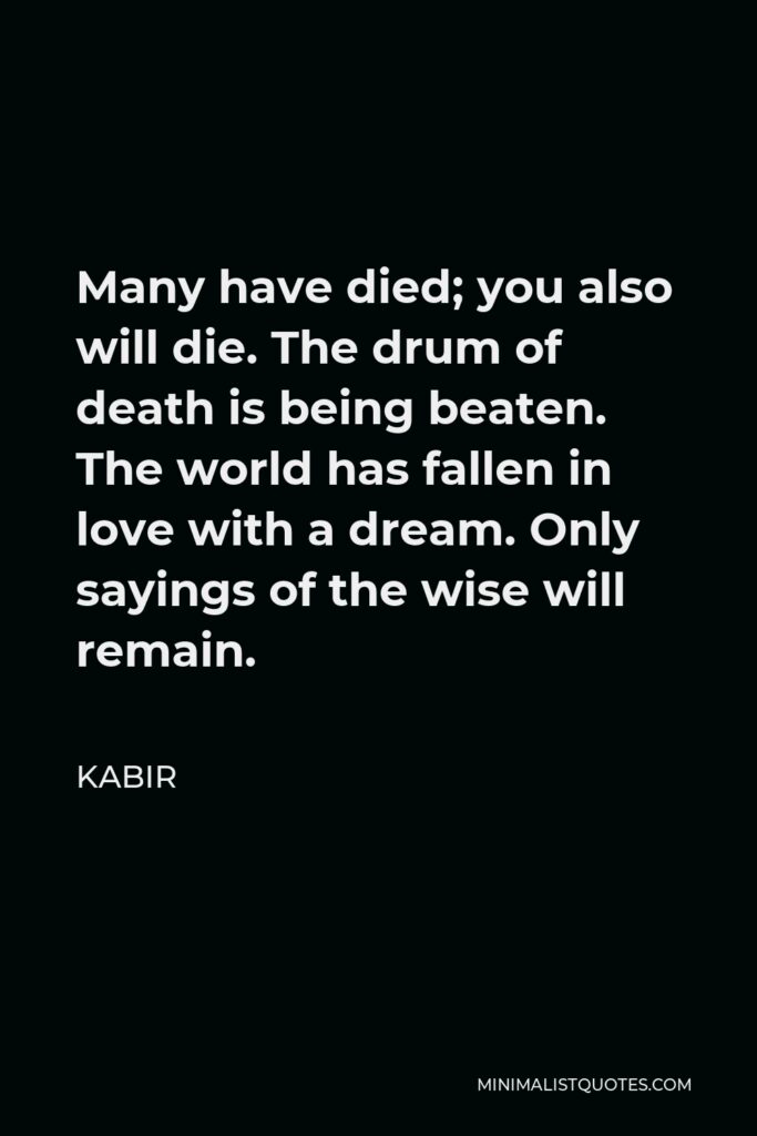 Kabir Quote - Many have died; you also will die. The drum of death is being beaten. The world has fallen in love with a dream. Only sayings of the wise will remain.