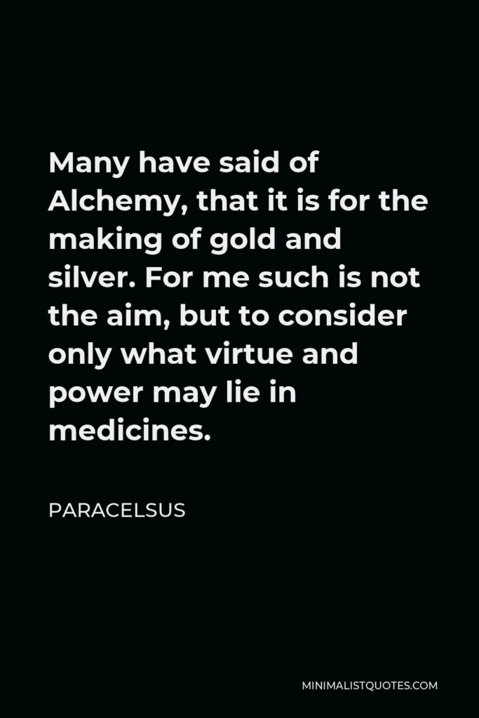 Paracelsus Quote - Many have said of Alchemy, that it is for the making of gold and silver. For me such is not the aim, but to consider only what virtue and power may lie in medicines.