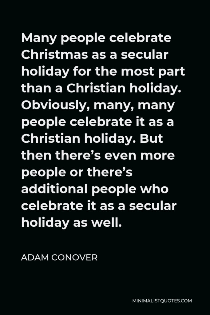 Adam Conover Quote - Many people celebrate Christmas as a secular holiday for the most part than a Christian holiday. Obviously, many, many people celebrate it as a Christian holiday. But then there’s even more people or there’s additional people who celebrate it as a secular holiday as well.
