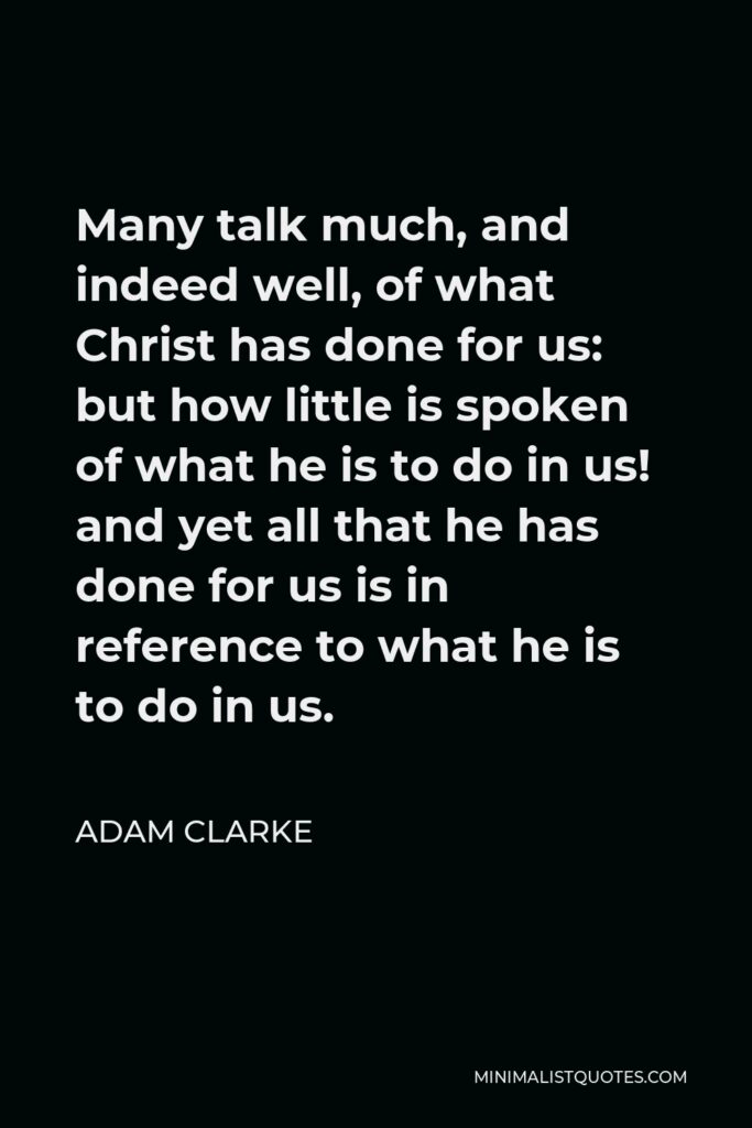 Adam Clarke Quote - Many talk much, and indeed well, of what Christ has done for us: but how little is spoken of what he is to do in us! and yet all that he has done for us is in reference to what he is to do in us.