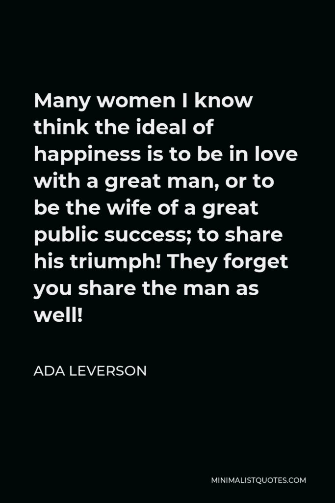 Ada Leverson Quote - Many women I know think the ideal of happiness is to be in love with a great man, or to be the wife of a great public success; to share his triumph! They forget you share the man as well!