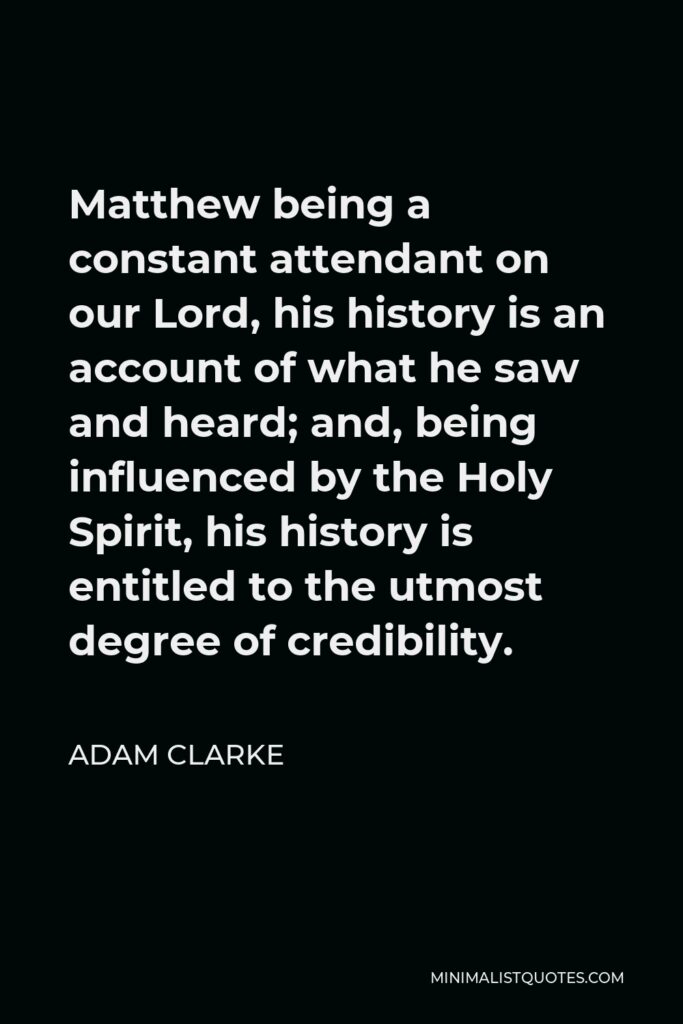 Adam Clarke Quote - Matthew being a constant attendant on our Lord, his history is an account of what he saw and heard; and, being influenced by the Holy Spirit, his history is entitled to the utmost degree of credibility.