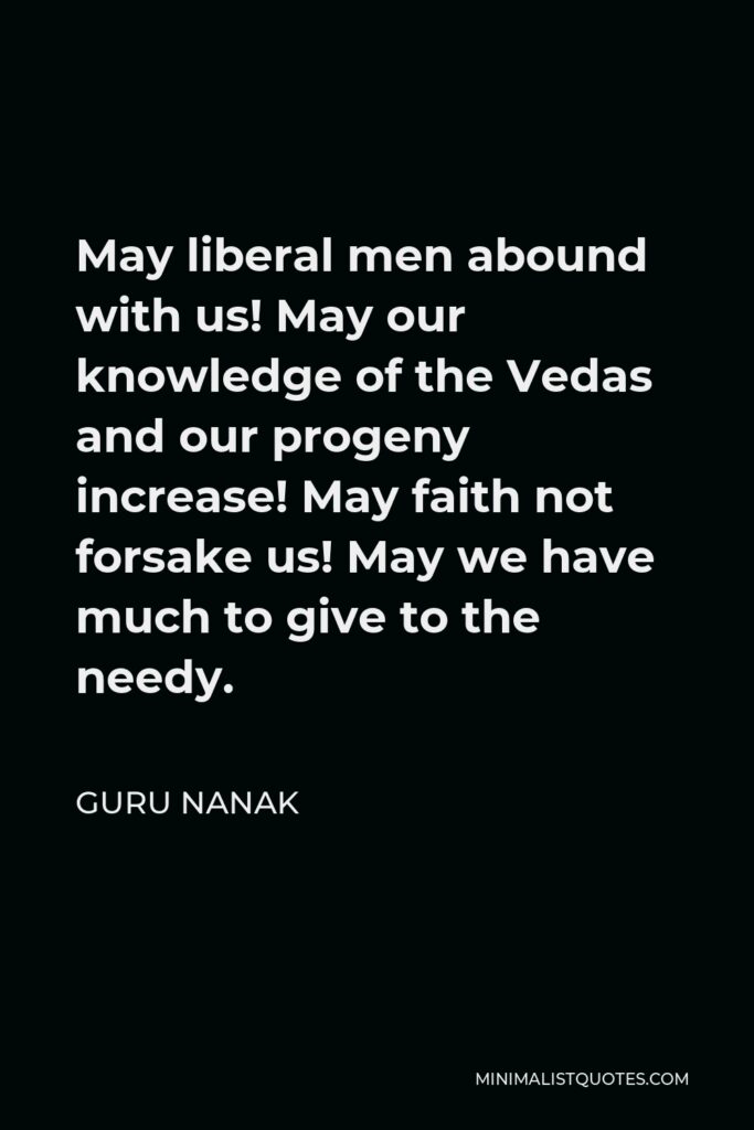 Guru Nanak Quote - May liberal men abound with us! May our knowledge of the Vedas and our progeny increase! May faith not forsake us! May we have much to give to the needy.