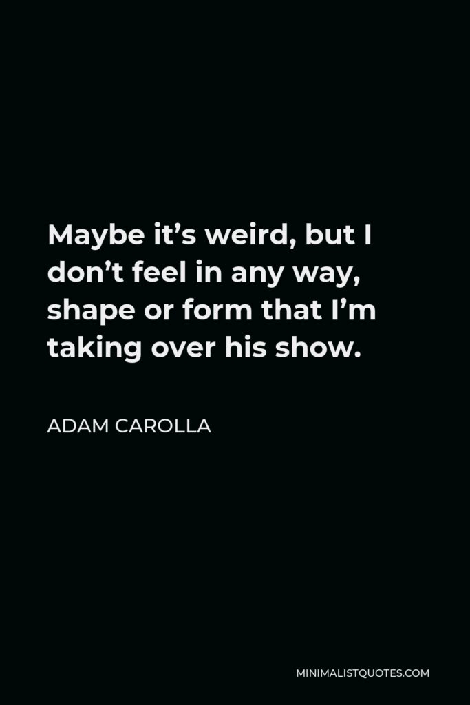 Adam Carolla Quote - Maybe it’s weird, but I don’t feel in any way, shape or form that I’m taking over his show.