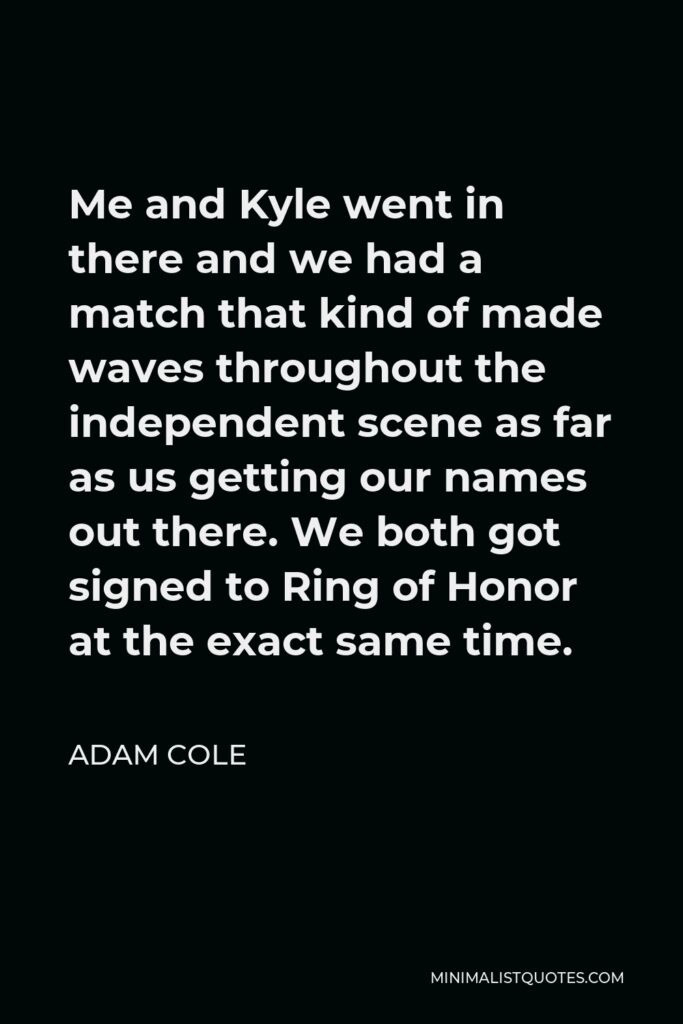 Adam Cole Quote - Me and Kyle went in there and we had a match that kind of made waves throughout the independent scene as far as us getting our names out there. We both got signed to Ring of Honor at the exact same time.