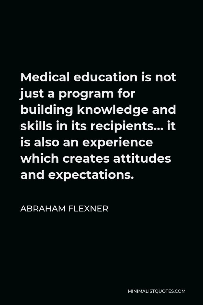 Abraham Flexner Quote - Medical education is not just a program for building knowledge and skills in its recipients… it is also an experience which creates attitudes and expectations.