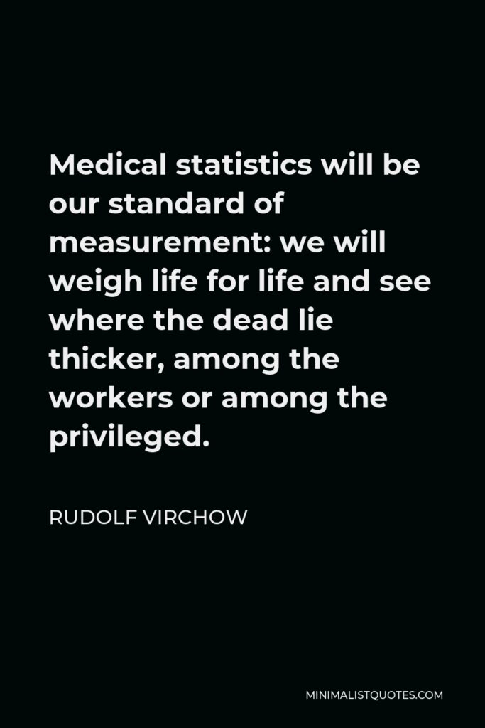 Rudolf Virchow Quote - Medical statistics will be our standard of measurement: we will weigh life for life and see where the dead lie thicker, among the workers or among the privileged.