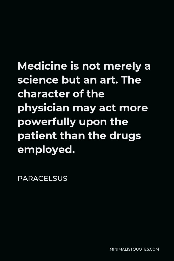 Paracelsus Quote - Medicine is not merely a science but an art. The character of the physician may act more powerfully upon the patient than the drugs employed.