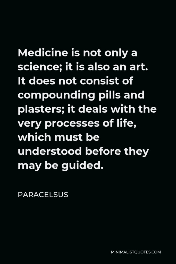 Paracelsus Quote - Medicine is not only a science; it is also an art. It does not consist of compounding pills and plasters; it deals with the very processes of life, which must be understood before they may be guided.