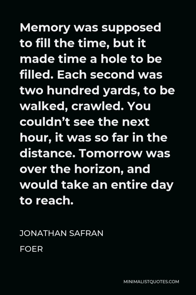 Jonathan Safran Foer Quote - Memory was supposed to fill the time, but it made time a hole to be filled. Each second was two hundred yards, to be walked, crawled. You couldn’t see the next hour, it was so far in the distance. Tomorrow was over the horizon, and would take an entire day to reach.