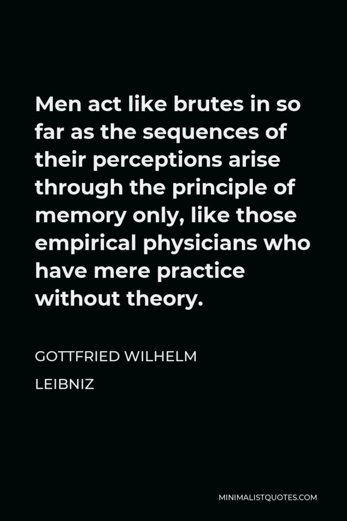 Gottfried Leibniz Quote - Men act like brutes in so far as the sequences of their perceptions arise through the principle of memory only, like those empirical physicians who have mere practice without theory.