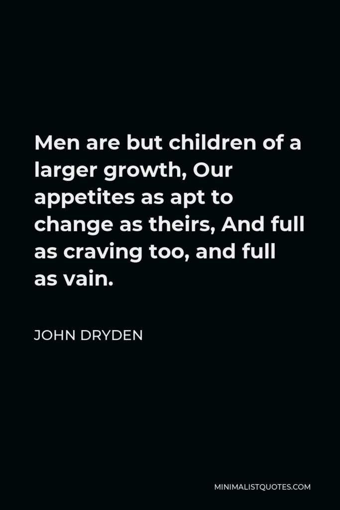 John Dryden Quote - Men are but children of a larger growth, Our appetites as apt to change as theirs, And full as craving too, and full as vain.