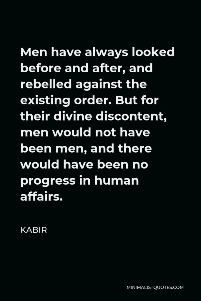 Kabir Quote - Men have always looked before and after, and rebelled against the existing order. But for their divine discontent, men would not have been men, and there would have been no progress in human affairs.