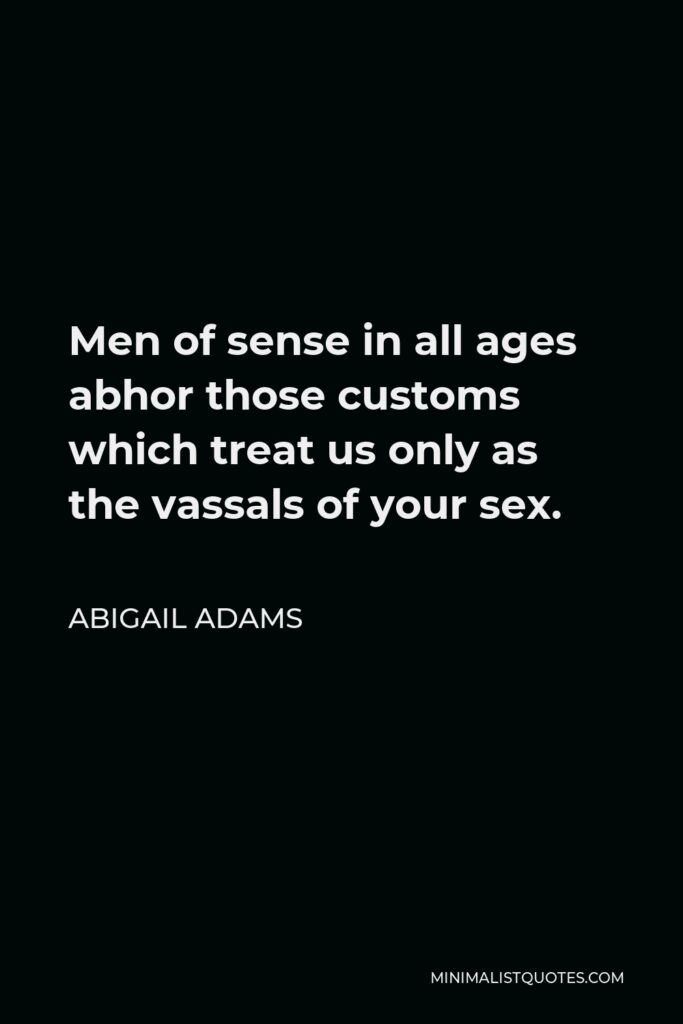 Abigail Adams Quote - Men of sense in all ages abhor those customs which treat us only as the vassals of your sex.