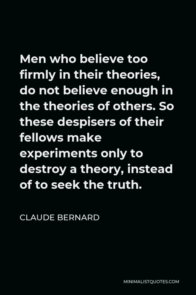 Claude Bernard Quote - Men who believe too firmly in their theories, do not believe enough in the theories of others. So these despisers of their fellows make experiments only to destroy a theory, instead of to seek the truth.
