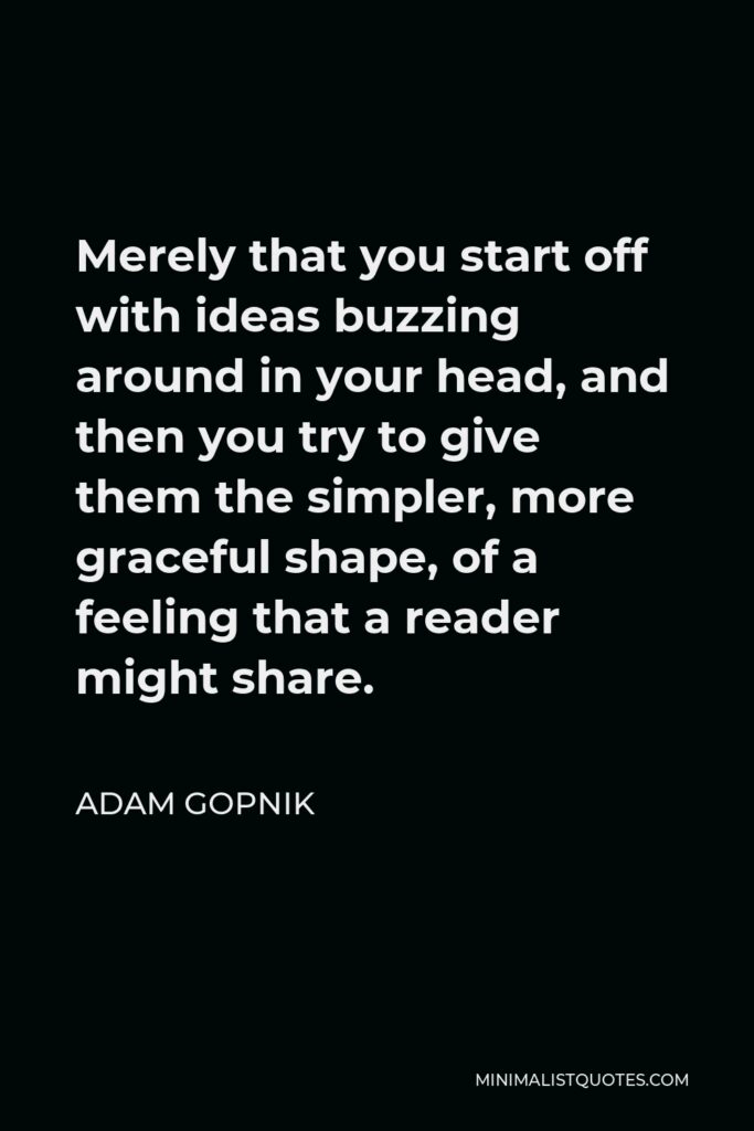 Adam Gopnik Quote - Merely that you start off with ideas buzzing around in your head, and then you try to give them the simpler, more graceful shape, of a feeling that a reader might share.