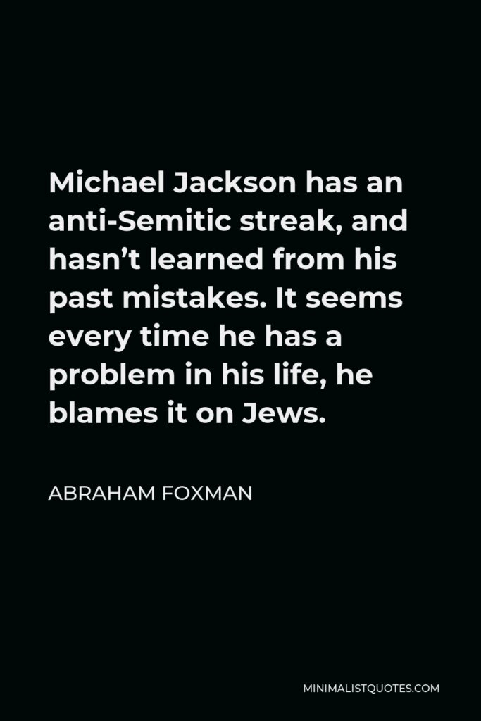 Abraham Foxman Quote - Michael Jackson has an anti-Semitic streak, and hasn’t learned from his past mistakes. It seems every time he has a problem in his life, he blames it on Jews.
