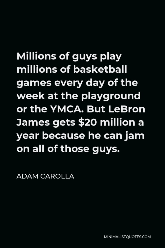 Adam Carolla Quote - Millions of guys play millions of basketball games every day of the week at the playground or the YMCA. But LeBron James gets $20 million a year because he can jam on all of those guys.