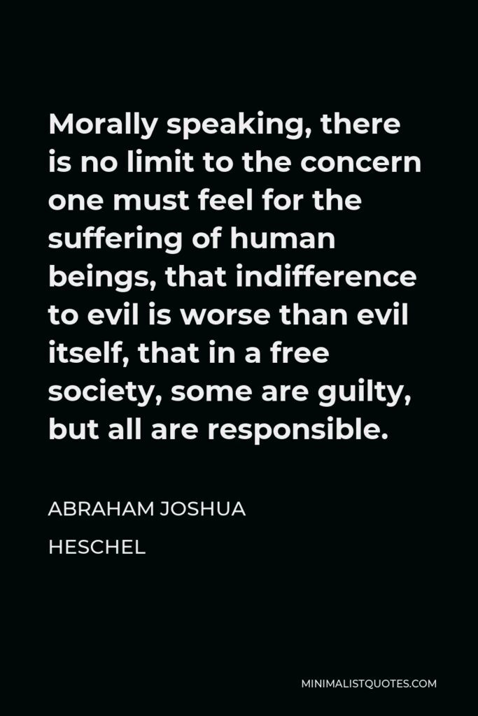 Abraham Joshua Heschel Quote - Morally speaking, there is no limit to the concern one must feel for the suffering of human beings, that indifference to evil is worse than evil itself, that in a free society, some are guilty, but all are responsible.