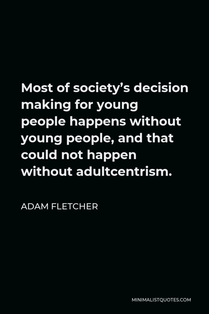 Adam Fletcher Quote - Most of society’s decision making for young people happens without young people, and that could not happen without adultcentrism.