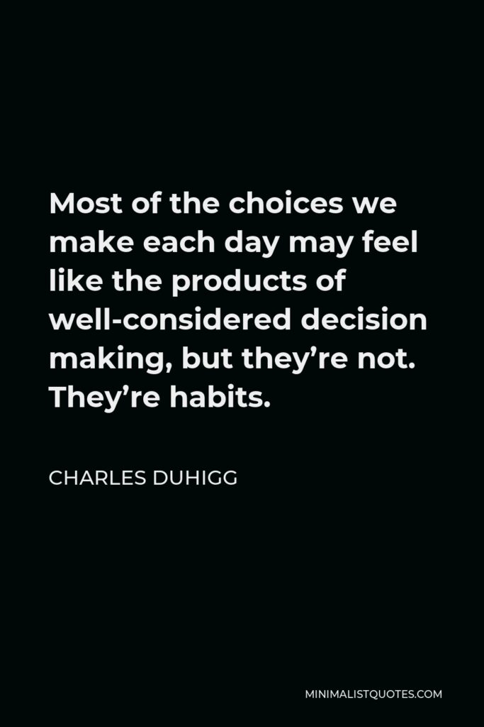Charles Duhigg Quote - Most of the choices we make each day may feel like the products of well-considered decision making, but they’re not. They’re habits.