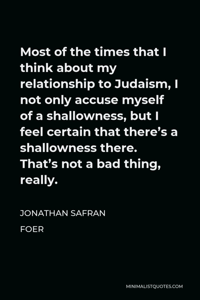 Jonathan Safran Foer Quote - Most of the times that I think about my relationship to Judaism, I not only accuse myself of a shallowness, but I feel certain that there’s a shallowness there. That’s not a bad thing, really.
