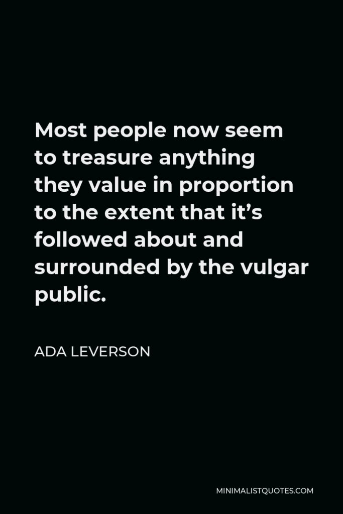 Ada Leverson Quote - Most people now seem to treasure anything they value in proportion to the extent that it’s followed about and surrounded by the vulgar public.