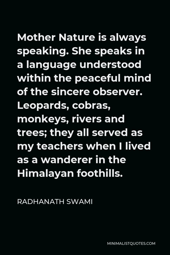 Radhanath Swami Quote - Mother Nature is always speaking. She speaks in a language understood within the peaceful mind of the sincere observer. Leopards, cobras, monkeys, rivers and trees; they all served as my teachers when I lived as a wanderer in the Himalayan foothills.