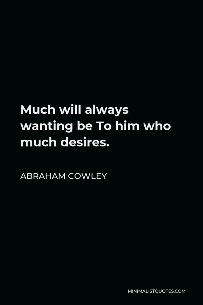 Abraham Cowley Quote - Much will always wanting be To him who much desires.