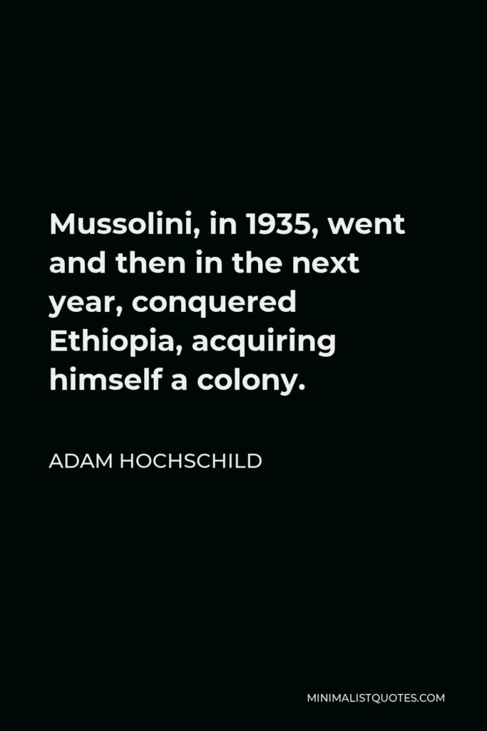 Adam Hochschild Quote - Mussolini, in 1935, went and then in the next year, conquered Ethiopia, acquiring himself a colony.