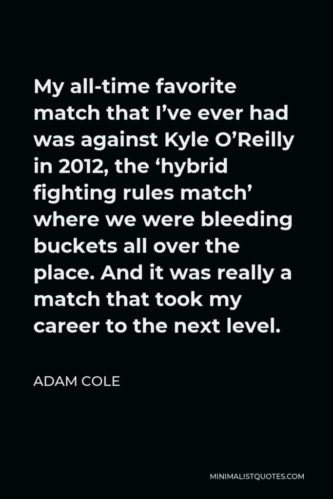 Adam Cole Quote - My all-time favorite match that I’ve ever had was against Kyle O’Reilly in 2012, the ‘hybrid fighting rules match’ where we were bleeding buckets all over the place. And it was really a match that took my career to the next level.