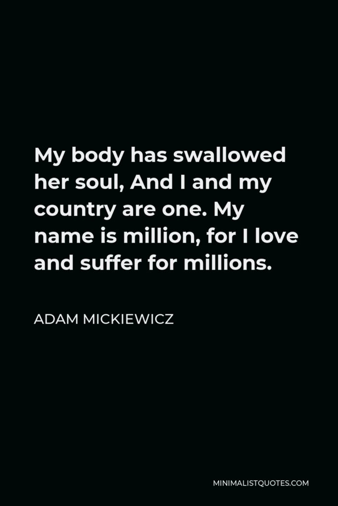 Adam Mickiewicz Quote - My body has swallowed her soul, And I and my country are one. My name is million, for I love and suffer for millions.