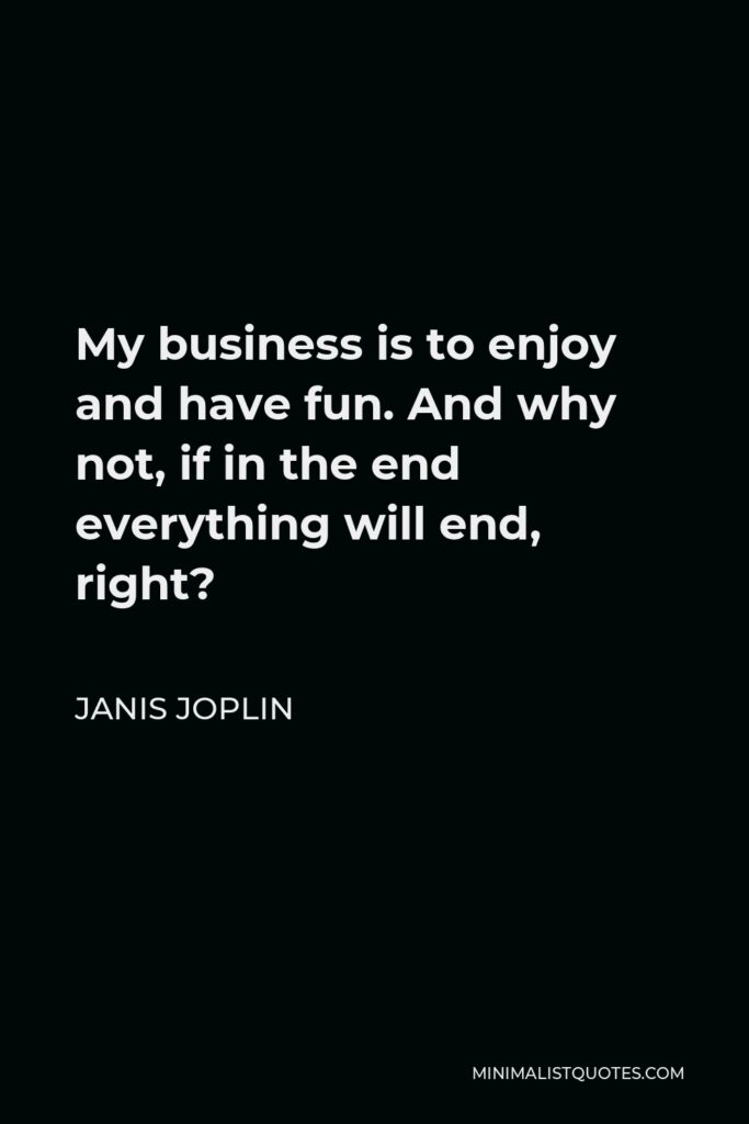 Janis Joplin Quote - My business is to enjoy and have fun. And why not, if in the end everything will end, right?
