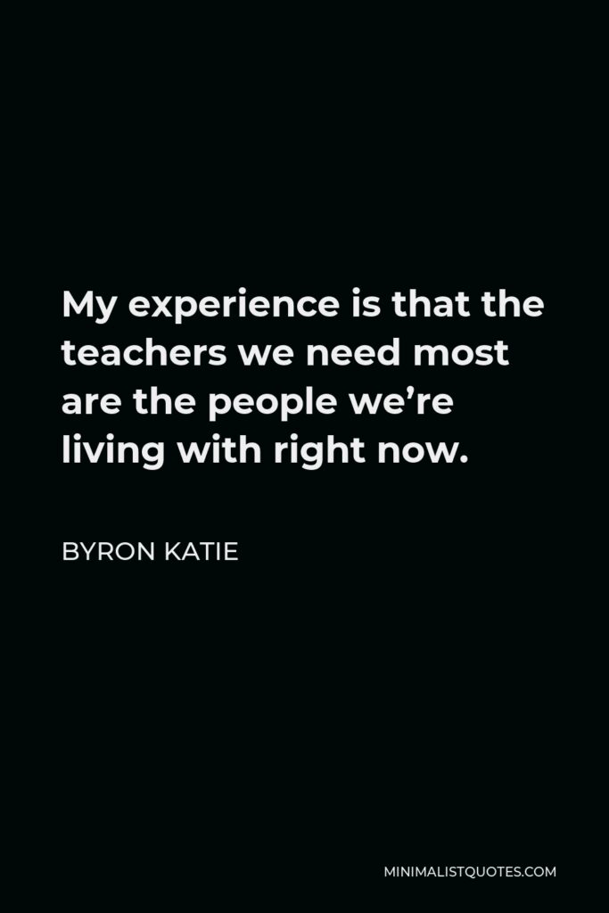 Byron Katie Quote - My experience is that the teachers we need most are the people we’re living with right now.