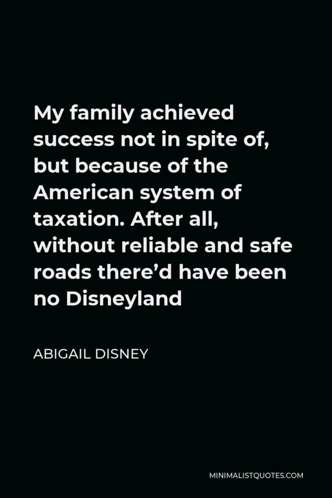 Abigail Disney Quote - My family achieved success not in spite of, but because of the American system of taxation. After all, without reliable and safe roads there’d have been no Disneyland