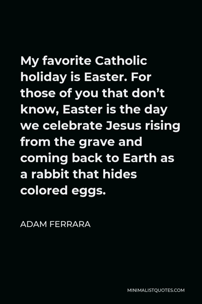 Adam Ferrara Quote - My favorite Catholic holiday is Easter. For those of you that don’t know, Easter is the day we celebrate Jesus rising from the grave and coming back to Earth as a rabbit that hides colored eggs.
