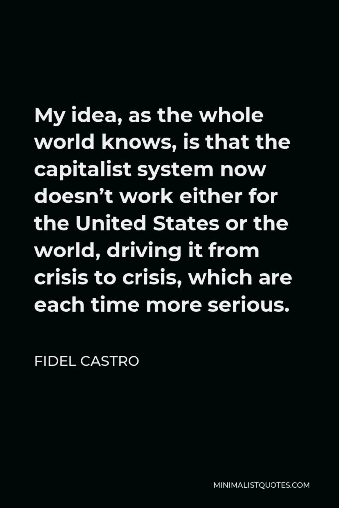 Fidel Castro Quote - My idea, as the whole world knows, is that the capitalist system now doesn’t work either for the United States or the world, driving it from crisis to crisis, which are each time more serious.