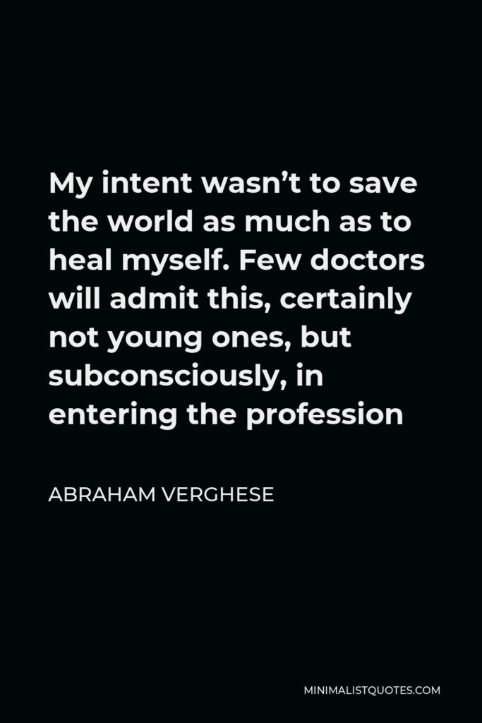 Abraham Verghese Quote - My intent wasn’t to save the world as much as to heal myself. Few doctors will admit this, certainly not young ones, but subconsciously, in entering the profession