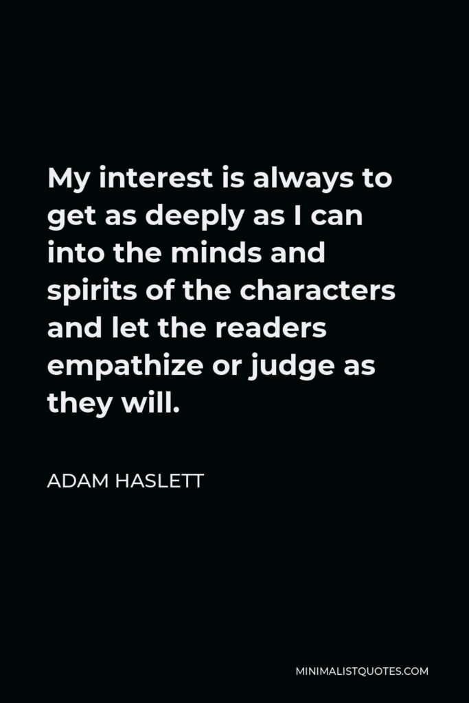 Adam Haslett Quote - My interest is always to get as deeply as I can into the minds and spirits of the characters and let the readers empathize or judge as they will.