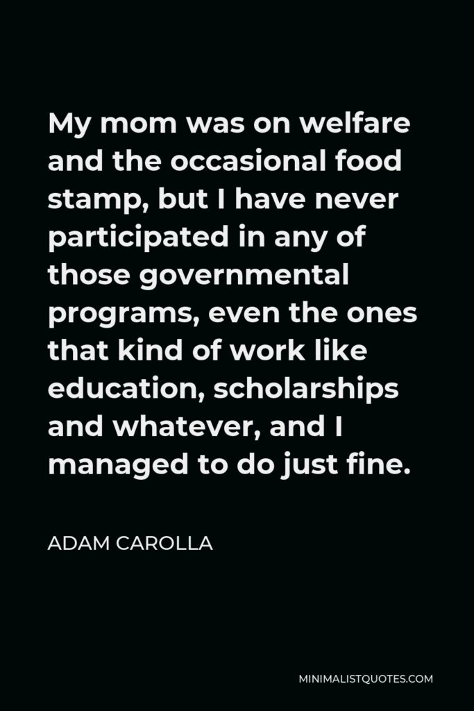 Adam Carolla Quote - My mom was on welfare and the occasional food stamp, but I have never participated in any of those governmental programs, even the ones that kind of work like education, scholarships and whatever, and I managed to do just fine.